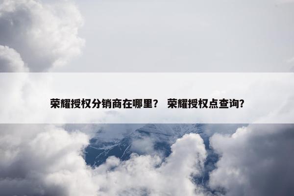 荣耀授权分销商在哪里？ 荣耀授权点查询？