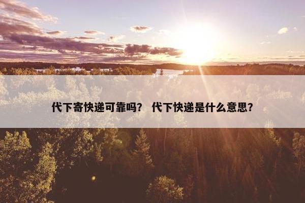 代下寄快递可靠吗？ 代下快递是什么意思？