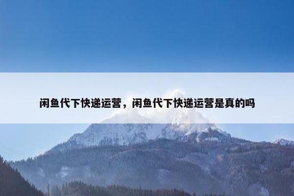 闲鱼代下快递运营，闲鱼代下快递运营是真的吗