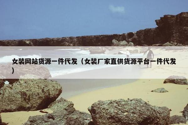 女装网站货源一件代发（女装厂家直供货源平台一件代发）