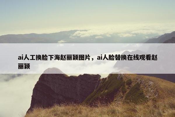 ai人工换脸下海赵丽颖图片，ai人脸替换在线观看赵丽颖