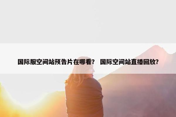 国际服空间站预告片在哪看？ 国际空间站直播回放？
