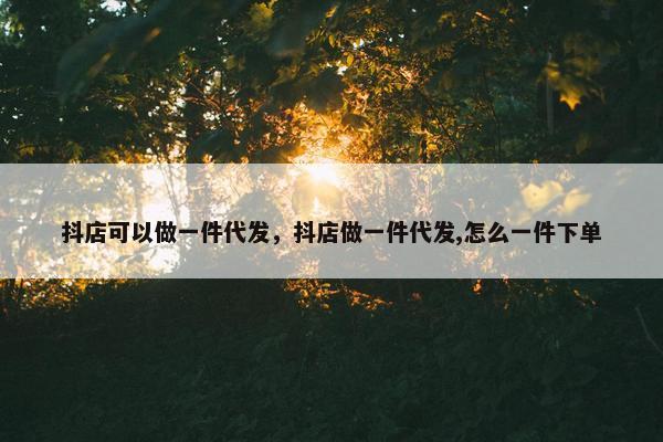抖店可以做一件代发，抖店做一件代发,怎么一件下单