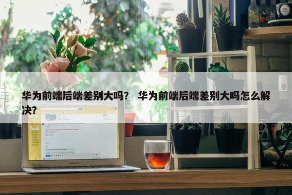 华为前端后端差别大吗？ 华为前端后端差别大吗怎么解决？