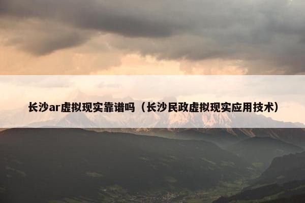 长沙ar虚拟现实靠谱吗（长沙民政虚拟现实应用技术）