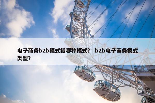电子商务b2b模式指哪种模式？ b2b电子商务模式类型？