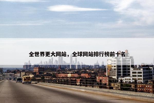 全世界更大网站，全球网站排行榜前十名