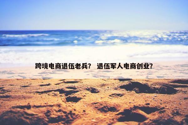 跨境电商退伍老兵？ 退伍军人电商创业？