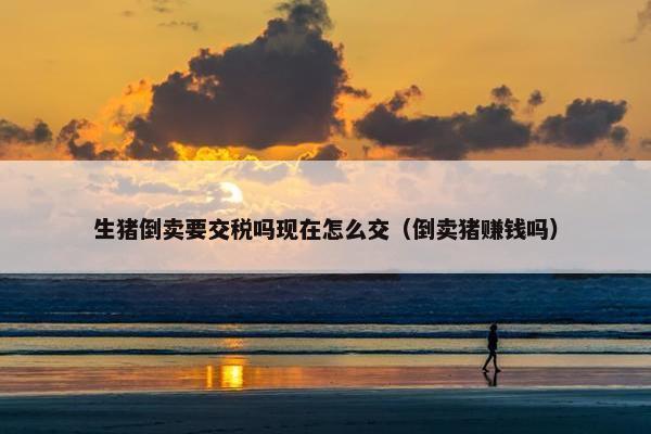 生猪倒卖要交税吗现在怎么交（倒卖猪赚钱吗）