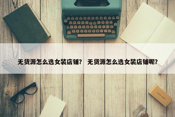 无货源怎么选女装店铺？ 无货源怎么选女装店铺呢？