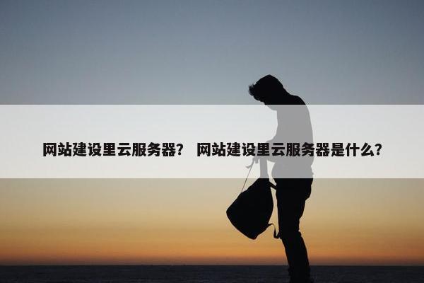 网站建设里云服务器？ 网站建设里云服务器是什么？