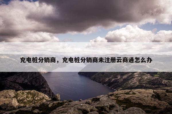充电桩分销商，充电桩分销商未注册云商通怎么办