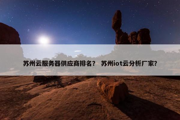 苏州云服务器供应商排名？ 苏州iot云分析厂家？