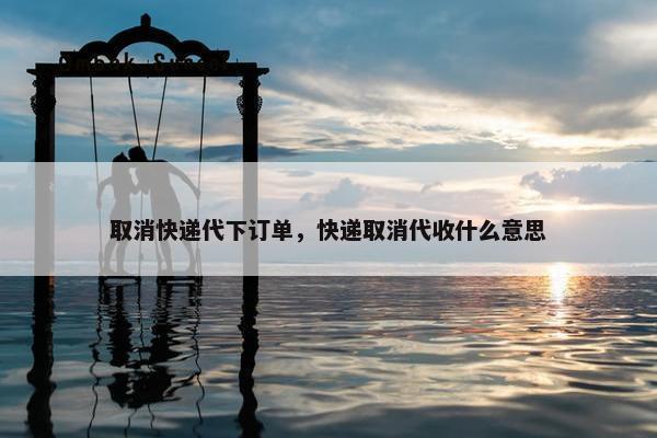 取消快递代下订单，快递取消代收什么意思