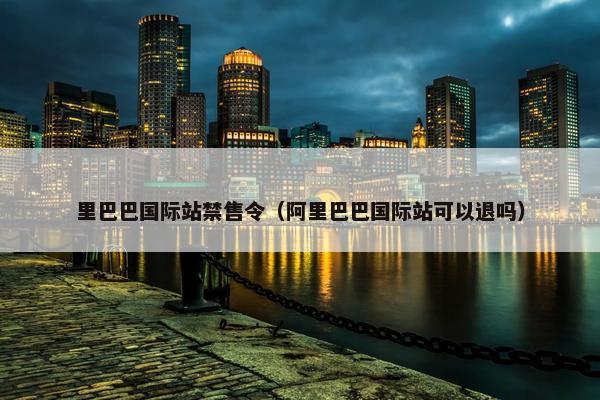 里巴巴国际站禁售令（阿里巴巴国际站可以退吗）