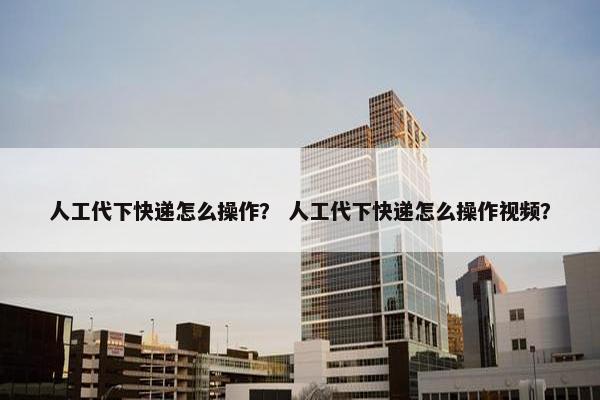 人工代下快递怎么操作？ 人工代下快递怎么操作视频？