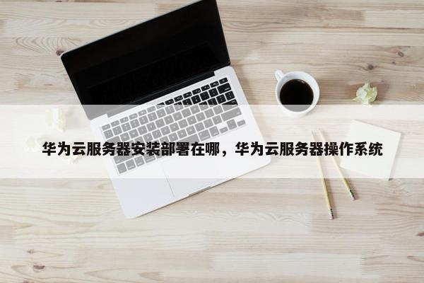 华为云服务器安装部署在哪，华为云服务器操作系统
