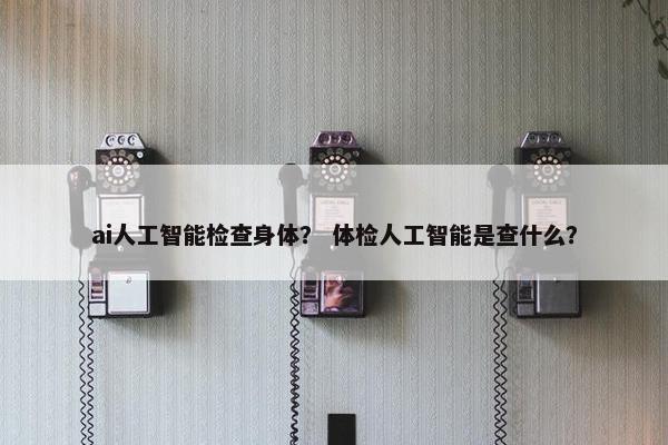 ai人工智能检查身体？ 体检人工智能是查什么？