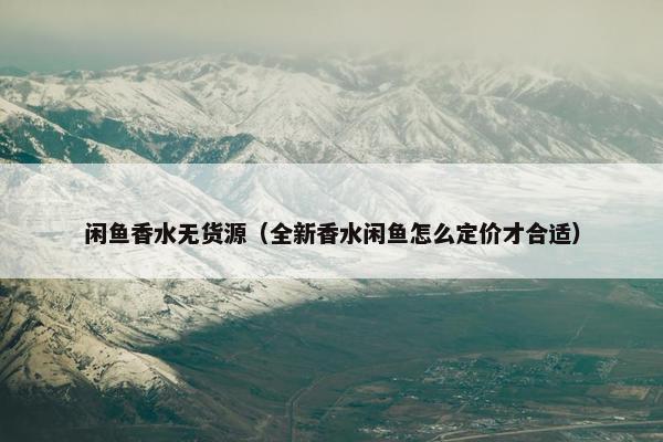 闲鱼香水无货源（全新香水闲鱼怎么定价才合适）