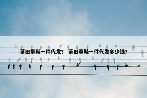 莆田童鞋一件代发？ 莆田童鞋一件代发多少钱？