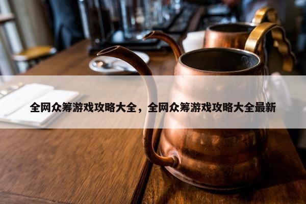 全网众筹游戏攻略大全，全网众筹游戏攻略大全最新