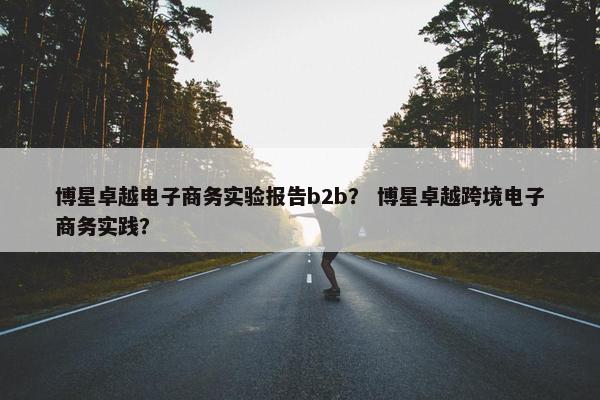 博星卓越电子商务实验报告b2b？ 博星卓越跨境电子商务实践？