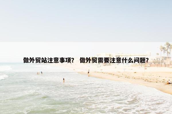 做外贸站注意事项？ 做外贸需要注意什么问题？