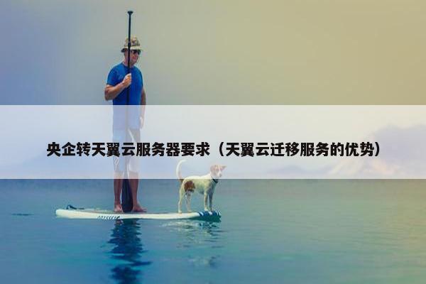 央企转天翼云服务器要求（天翼云迁移服务的优势）