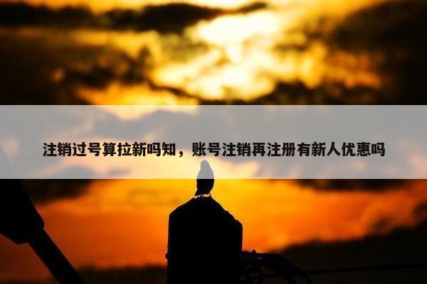 注销过号算拉新吗知，账号注销再注册有新人优惠吗