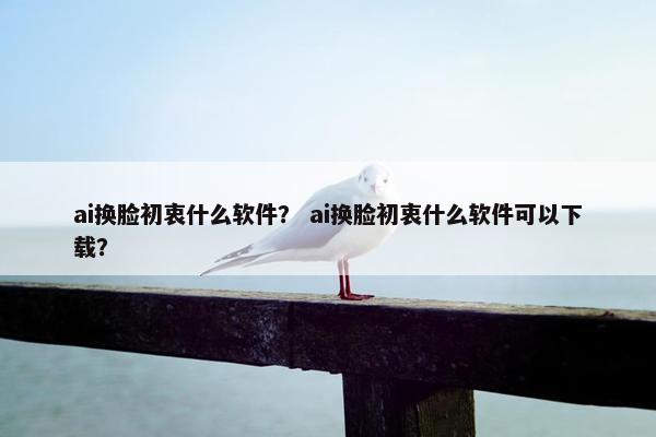 ai换脸初衷什么软件？ ai换脸初衷什么软件可以下载？
