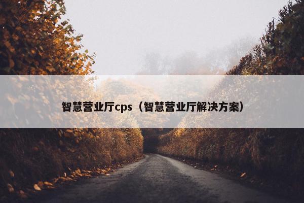 智慧营业厅cps（智慧营业厅解决方案）