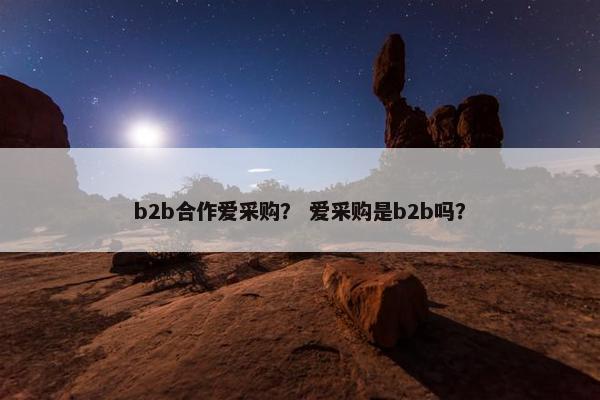 b2b合作爱采购？ 爱采购是b2b吗？