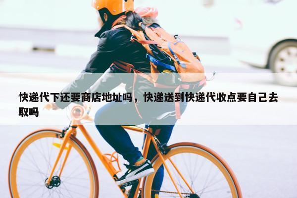 快递代下还要商店地址吗，快递送到快递代收点要自己去取吗