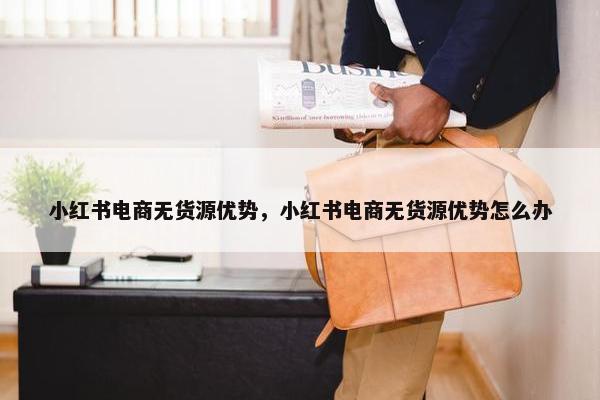 小红书电商无货源优势，小红书电商无货源优势怎么办