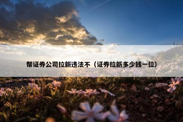 帮证券公司拉新违法不（证券拉新多少钱一位）