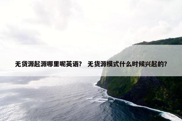 无货源起源哪里呢英语？ 无货源模式什么时候兴起的？
