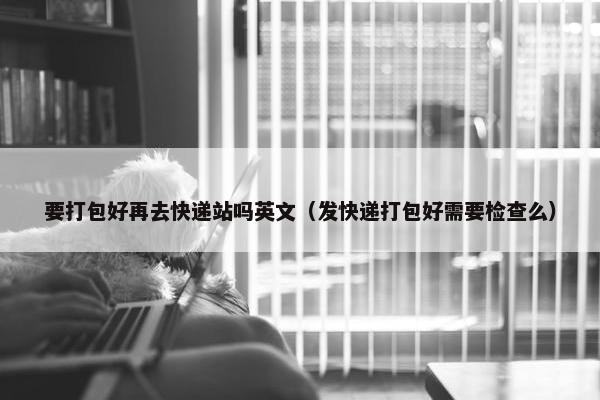 要打包好再去快递站吗英文（发快递打包好需要检查么）