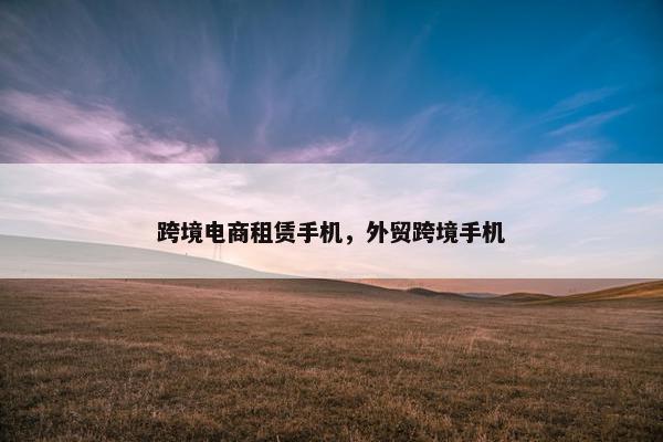 跨境电商租赁手机，外贸跨境手机