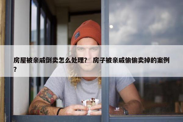 房屋被亲戚倒卖怎么处理？ 房子被亲戚偷偷卖掉的案例？