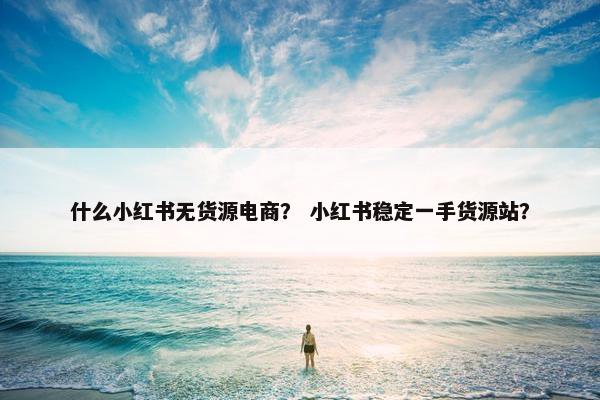 什么小红书无货源电商？ 小红书稳定一手货源站？