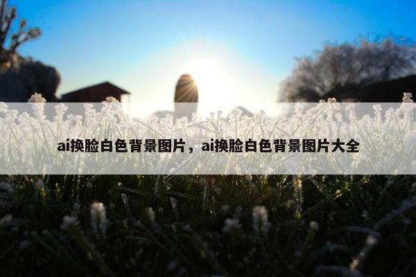 ai换脸白色背景图片，ai换脸白色背景图片大全