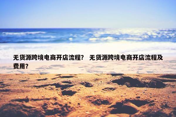 无货源跨境电商开店流程？ 无货源跨境电商开店流程及费用？