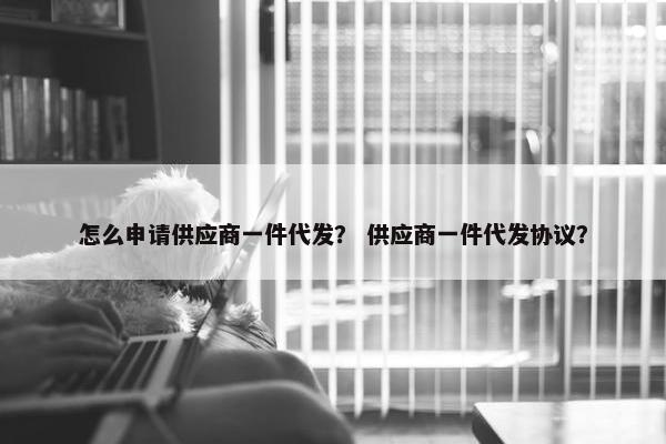 怎么申请供应商一件代发？ 供应商一件代发协议？