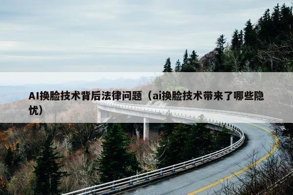 AI换脸技术背后法律问题（ai换脸技术带来了哪些隐忧）
