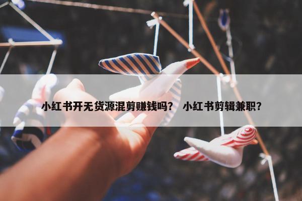 小红书开无货源混剪赚钱吗？ 小红书剪辑兼职？