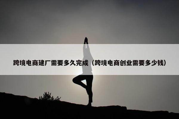 跨境电商建厂需要多久完成（跨境电商创业需要多少钱）