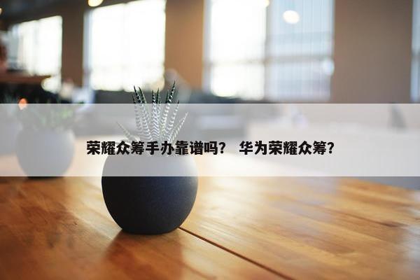 荣耀众筹手办靠谱吗？ 华为荣耀众筹？