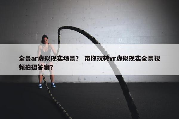 全景ar虚拟现实场景？ 带你玩转vr虚拟现实全景视频拍摄答案？