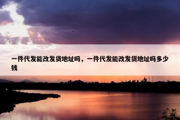 一件代发能改发货地址吗，一件代发能改发货地址吗多少钱