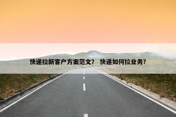 快递拉新客户方案范文？ 快递如何拉业务？